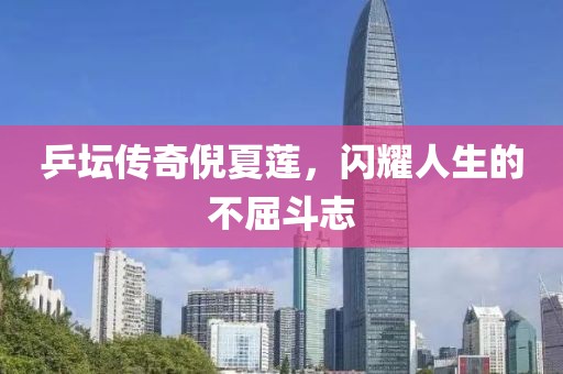 乒坛传奇倪夏莲，闪耀人生的不屈斗志