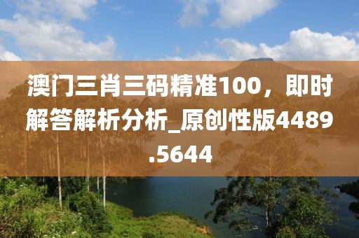 澳门三肖三码精准100，即时解答解析分析_原创性版4489.5644