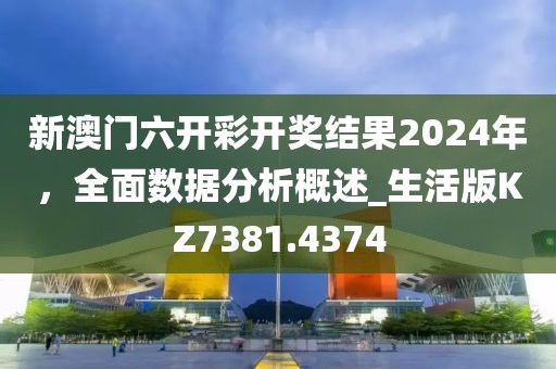 新澳门六开彩开奖结果2024年，全面数据分析概述_生活版KZ7381.4374