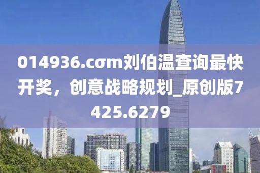 014936.cσm刘伯温查询最快开奖，创意战略规划_原创版7425.6279
