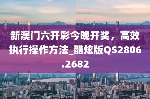 新澳门六开彩今晚开奖，高效执行操作方法_酷炫版QS2806.2682