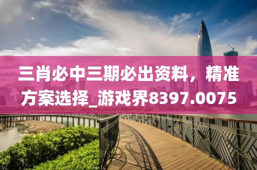 三肖必中三期必出资料，精准方案选择_游戏界8397.0075
