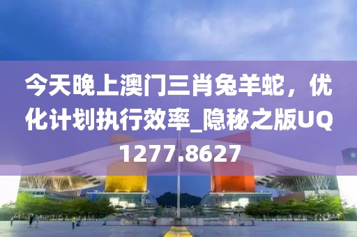 今天晚上澳门三肖兔羊蛇，优化计划执行效率_隐秘之版UQ1277.8627