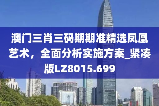 澳门三肖三码期期准精选凤凰艺术，全面分析实施方案_紧凑版LZ8015.699