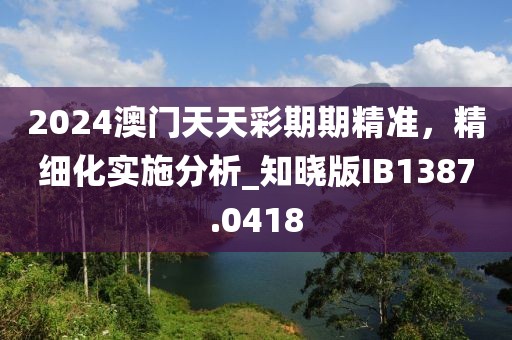 2024澳门天天彩期期精准，精细化实施分析_知晓版IB1387.0418