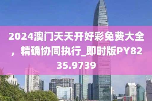 2024澳门天天开好彩免费大全，精确协同执行_即时版PY8235.9739