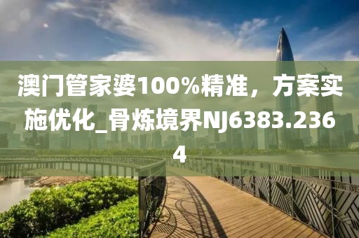 澳门管家婆100%精准，方案实施优化_骨炼境界NJ6383.2364