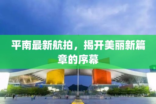 平南最新航拍，揭开美丽新篇章的序幕