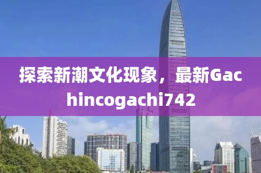 探索新潮文化现象，最新Gachincogachi742
