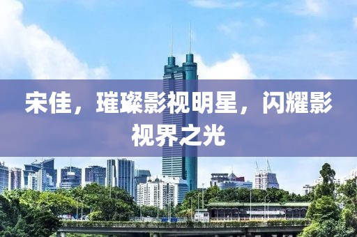宋佳，璀璨影视明星，闪耀影视界之光