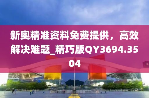 新奥精准资料免费提供，高效解决难题_精巧版QY3694.3504