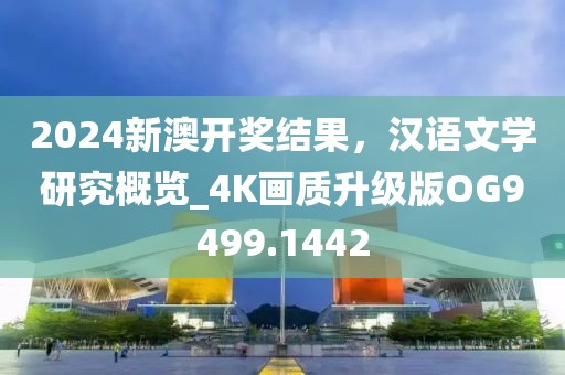 2024新澳开奖结果，汉语文学研究概览_4K画质升级版OG9499.1442