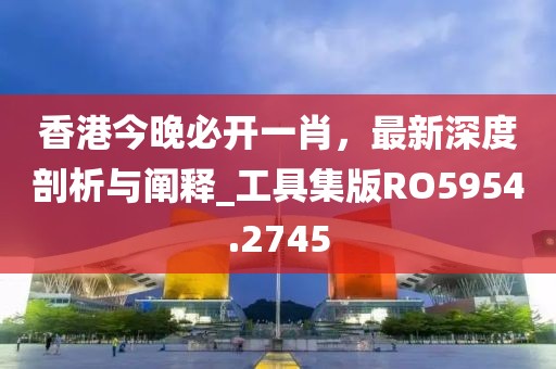 香港今晚必开一肖，最新深度剖析与阐释_工具集版RO5954.2745