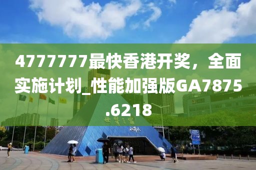 4777777最快香港开奖，全面实施计划_性能加强版GA7875.6218