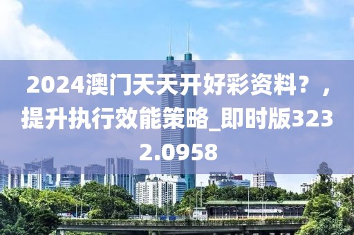 2024澳门天天开好彩资料？，提升执行效能策略_即时版3232.0958