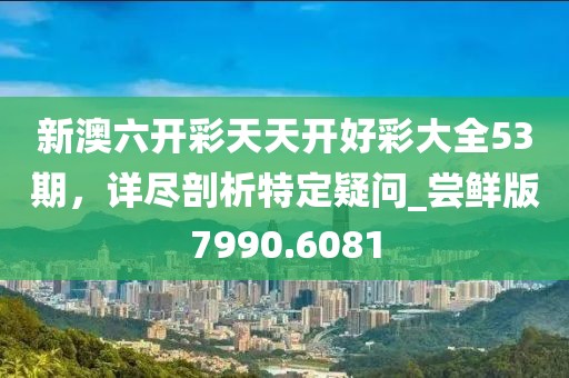新澳六开彩天天开好彩大全53期，详尽剖析特定疑问_尝鲜版7990.6081