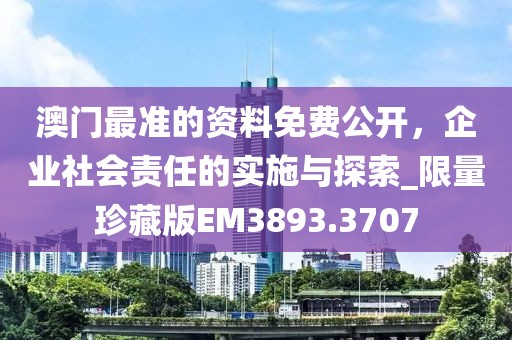 澳门最准的资料免费公开，企业社会责任的实施与探索_限量珍藏版EM3893.3707