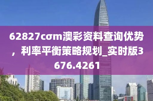 62827cσm澳彩资料查询优势，利率平衡策略规划_实时版3676.4261