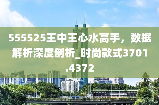 555525王中王心水高手，数据解析深度剖析_时尚款式3701.4372