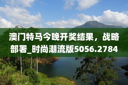 澳门特马今晚开奖结果，战略部署_时尚潮流版5056.2784