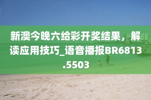 新澳今晚六给彩开奖结果，解读应用技巧_语音播报BR6813.5503