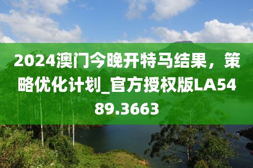2024澳门今晚开特马结果，策略优化计划_官方授权版LA5489.3663