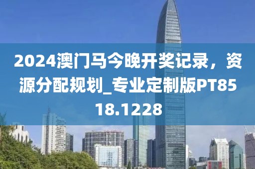 2024澳门马今晚开奖记录，资源分配规划_专业定制版PT8518.1228