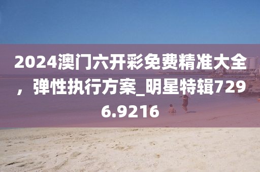 2024澳门六开彩免费精准大全，弹性执行方案_明星特辑7296.9216