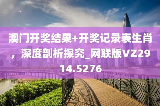 澳门开奖结果+开奖记录表生肖，深度剖析探究_网联版VZ2914.5276