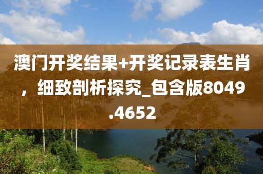 澳门开奖结果+开奖记录表生肖，细致剖析探究_包含版8049.4652