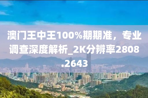 澳门王中王100%期期准，专业调查深度解析_2K分辨率2808.2643