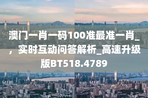 澳门一肖一码100准最准一肖_，实时互动问答解析_高速升级版BT518.4789