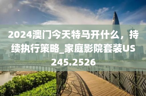 2024澳门今天特马开什么，持续执行策略_家庭影院套装US245.2526
