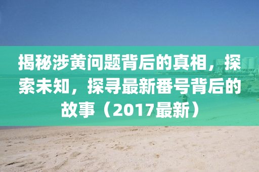揭秘涉黄问题背后的真相，探索未知，探寻最新番号背后的故事（2017最新）