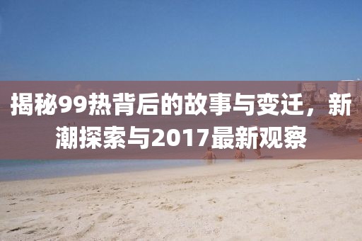 揭秘99热背后的故事与变迁，新潮探索与2017最新观察