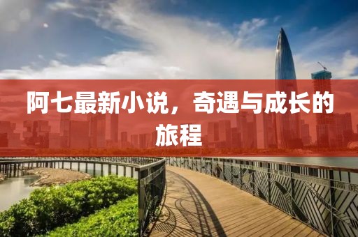 阿七最新小说，奇遇与成长的旅程