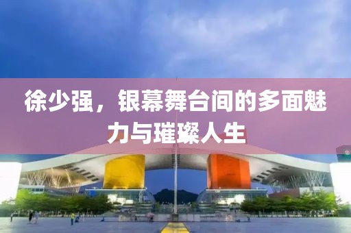 徐少强，银幕舞台间的多面魅力与璀璨人生