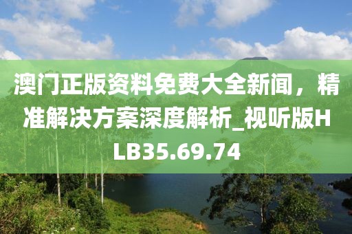 澳门正版资料免费大全新闻，精准解决方案深度解析_视听版HLB35.69.74