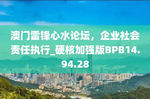 澳门雷锋心水论坛，企业社会责任执行_硬核加强版BPB14.94.28