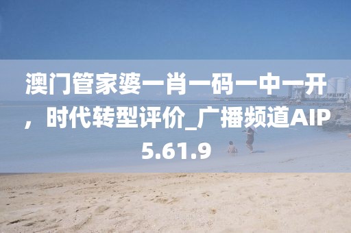 澳门管家婆一肖一码一中一开，时代转型评价_广播频道AIP5.61.9