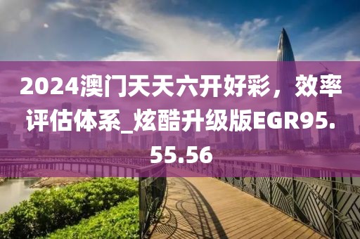 2024澳门天天六开好彩，效率评估体系_炫酷升级版EGR95.55.56