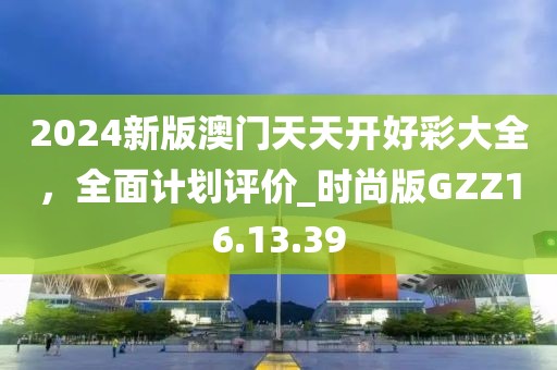 2024新版澳门天天开好彩大全，全面计划评价_时尚版GZZ16.13.39