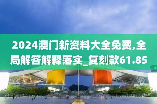 2024澳门新资料大全免费,全局解答解释落实_复刻款61.85