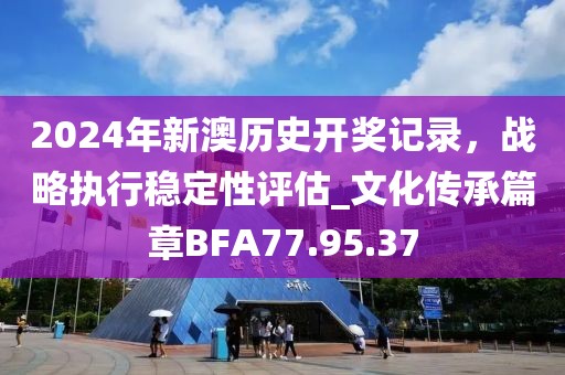 2024年新澳历史开奖记录，战略执行稳定性评估_文化传承篇章BFA77.95.37