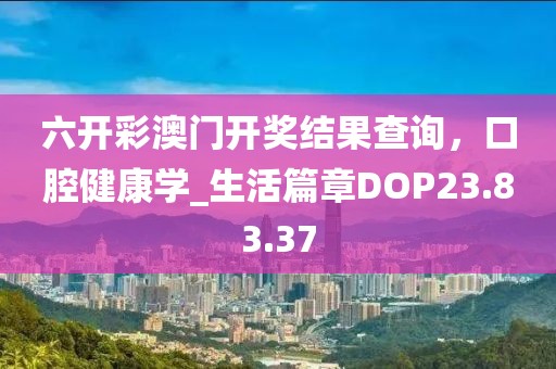 六开彩澳门开奖结果查询，口腔健康学_生活篇章DOP23.83.37