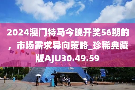 2024澳门特马今晚开奖56期的，市场需求导向策略_珍稀典藏版AJU30.49.59