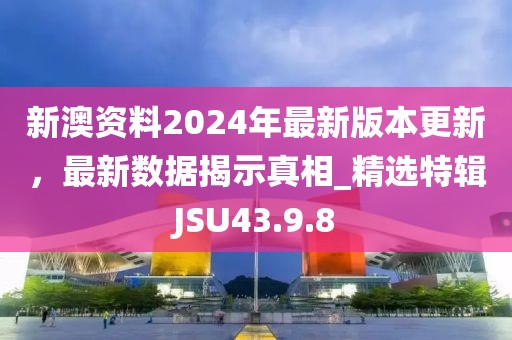 新澳资料2024年最新版本更新，最新数据揭示真相_精选特辑JSU43.9.8