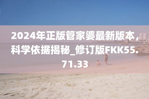 2024年正版管家婆最新版本，科学依据揭秘_修订版FKK55.71.33
