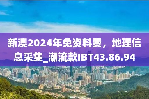 新澳2024年免资料费，地理信息采集_潮流款IBT43.86.94