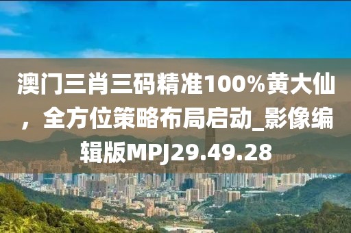 澳门三肖三码精准100%黄大仙，全方位策略布局启动_影像编辑版MPJ29.49.28